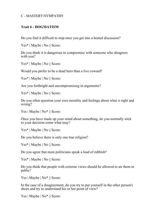 C - MASTERY/SYMPATHY
Trait 6 - DOGMATISM
Do you find it difficult to stop once you get into a heated discussion?
Yes* | Maybe | No || Score:
Do you think it is dangerous to compromise with someone who disagrees
with you?
Yes* | Maybe | No || Score:
Would you prefer to be a dead hero than a live coward?
Yes* | Maybe | No || Score:
Are you forthright and uncompromising in arguments?
Yes* | Maybe | No || Score:
Do you often question your own morality and feelings about what is right and
wrong?
Yes | Maybe | No* || Score:
Once you have made up your mind about something, do you normally stick
to your decision come what may?
Yes* | Maybe | No || Score:
Do you believe there is only one true religion?
Yes* | Maybe | No || Score:
Do you agree that most politicians speak a load of rubbish?
Yes* | Maybe | No || Score:
Do you think that people with extreme views should be allowed to air them in
public?
Yes | Maybe | No* || Score:
In the case of a disagreement, do you try to put yourself in the other person's
shoes and try to understand his or her point of view?
Yes | Maybe | No* || Score:
 
