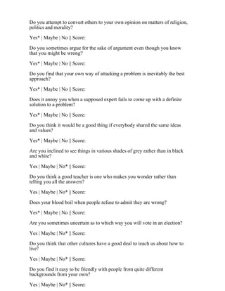 Do you attempt to convert others to your own opinion on matters of religion,
politics and morality?
Yes* | Maybe | No || Score:
Do you sometimes argue for the sake of argument even though you know
that you might be wrong?
Yes* | Maybe | No || Score:
Do you find that your own way of attacking a problem is inevitably the best
approach?
Yes* | Maybe | No || Score:
Does it annoy you when a supposed expert fails to come up with a definite
solution to a problem?
Yes* | Maybe | No || Score:
Do you think it would be a good thing if everybody shared the same ideas
and values?
Yes* | Maybe | No || Score:
Are you inclined to see things in various shades of grey rather than in black
and white?
Yes | Maybe | No* || Score:
Do you think a good teacher is one who makes you wonder rather than
telling you all the answers?
Yes | Maybe | No* || Score:
Does your blood boil when people refuse to admit they are wrong?
Yes* | Maybe | No || Score:
Are you sometimes uncertain as to which way you will vote in an election?
Yes | Maybe | No* || Score:
Do you think that other cultures have a good deal to teach us about how to
live?
Yes | Maybe | No* || Score:
Do you find it easy to be friendly with people from quite different
backgrounds from your own?
Yes | Maybe | No* || Score:
 