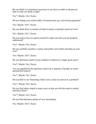 Do you think it is sometimes necessary to use force in order to advance an
idea or what you think is right?
Yes* | Maybe | No || Score:
Do you change your mind readily if someone puts up a convincing argument?
Yes | Maybe | No* || Score:
Do you think there is a kernel of truth in nearly everybody's point of view?
Yes | Maybe | No* || Score:
Do you tend to have to repeat yourself to make sure that you are properly
understood?
Yes* | Maybe | No || Score:
Do you carefully consider a variety of possible views before deciding on your
own?
Yes | Maybe | No* || Score:
Do you determine much of your conduct in relation to a single great cause?
Yes* | Maybe | No || Score:
Are you appalled by the ignorance shown by a majority of people on social
and political matters?
Yes* | Maybe | No || Score:
Do you find it very frustrating if there isn't a clear-cut answer to a problem?
Yes* | Maybe | No || Score:
Do you find others stupid in many ways so that you feel the need to control
and direct them?
Yes* | Maybe | No || Score:
Do you find alternative points of view fascinating?
Yes | Maybe | No* || Score:
 