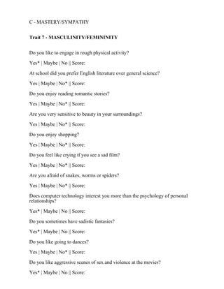 C - MASTERY/SYMPATHY
Trait 7 - MASCULINITY/FEMININITY
Do you like to engage in rough physical activity?
Yes* | Maybe | No || Score:
At school did you prefer English literature over general science?
Yes | Maybe | No* || Score:
Do you enjoy reading romantic stories?
Yes | Maybe | No* || Score:
Are you very sensitive to beauty in your surroundings?
Yes | Maybe | No* || Score:
Do you enjoy shopping?
Yes | Maybe | No* || Score:
Do you feel like crying if you see a sad film?
Yes | Maybe | No* || Score:
Are you afraid of snakes, worms or spiders?
Yes | Maybe | No* || Score:
Does computer technology interest you more than the psychology of personal
relationships?
Yes* | Maybe | No || Score:
Do you sometimes have sadistic fantasies?
Yes* | Maybe | No || Score:
Do you like going to dances?
Yes | Maybe | No* || Score:
Do you like aggressive scenes of sex and violence at the movies?
Yes* | Maybe | No || Score:
 