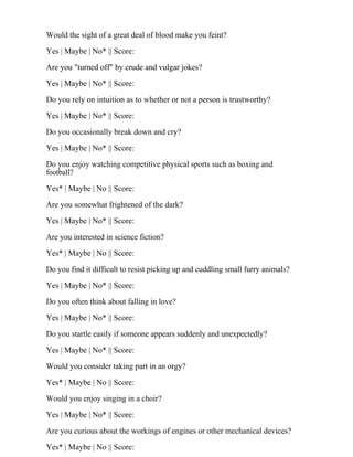 Would the sight of a great deal of blood make you feint?
Yes | Maybe | No* || Score:
Are you "turned off" by crude and vulgar jokes?
Yes | Maybe | No* || Score:
Do you rely on intuition as to whether or not a person is trustworthy?
Yes | Maybe | No* || Score:
Do you occasionally break down and cry?
Yes | Maybe | No* || Score:
Do you enjoy watching competitive physical sports such as boxing and
football?
Yes* | Maybe | No || Score:
Are you somewhat frightened of the dark?
Yes | Maybe | No* || Score:
Are you interested in science fiction?
Yes* | Maybe | No || Score:
Do you find it difficult to resist picking up and cuddling small furry animals?
Yes | Maybe | No* || Score:
Do you often think about falling in love?
Yes | Maybe | No* || Score:
Do you startle easily if someone appears suddenly and unexpectedly?
Yes | Maybe | No* || Score:
Would you consider taking part in an orgy?
Yes* | Maybe | No || Score:
Would you enjoy singing in a choir?
Yes | Maybe | No* || Score:
Are you curious about the workings of engines or other mechanical devices?
Yes* | Maybe | No || Score:
 