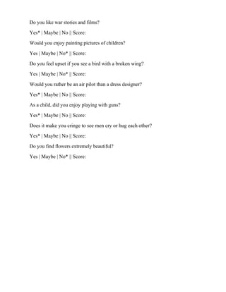 Do you like war stories and films?
Yes* | Maybe | No || Score:
Would you enjoy painting pictures of children?
Yes | Maybe | No* || Score:
Do you feel upset if you see a bird with a broken wing?
Yes | Maybe | No* || Score:
Would you rather be an air pilot than a dress designer?
Yes* | Maybe | No || Score:
As a child, did you enjoy playing with guns?
Yes* | Maybe | No || Score:
Does it make you cringe to see men cry or hug each other?
Yes* | Maybe | No || Score:
Do you find flowers extremely beautiful?
Yes | Maybe | No* || Score:
 