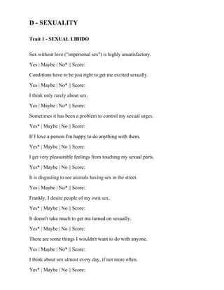 D - SEXUALITY
Trait 1 - SEXUAL LIBIDO
Sex without love ("impersonal sex") is highly unsatisfactory.
Yes | Maybe | No* || Score:
Conditions have to be just right to get me excited sexually.
Yes | Maybe | No* || Score:
I think only rarely about sex.
Yes | Maybe | No* || Score:
Sometimes it has been a problem to control my sexual urges.
Yes* | Maybe | No || Score:
If I love a person I'm happy to do anything with them.
Yes* | Maybe | No || Score:
I get very pleasurable feelings from touching my sexual parts.
Yes* | Maybe | No || Score:
It is disgusting to see animals having sex in the street.
Yes | Maybe | No* || Score:
Frankly, I desire people of my own sex.
Yes* | Maybe | No || Score:
It doesn't take much to get me turned on sexually.
Yes* | Maybe | No || Score:
There are some things I wouldn't want to do with anyone.
Yes | Maybe | No* || Score:
I think about sex almost every day, if not more often.
Yes* | Maybe | No || Score:
 