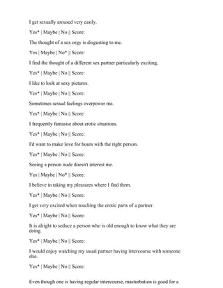 I get sexually aroused very easily.
Yes* | Maybe | No || Score:
The thought of a sex orgy is disgusting to me.
Yes | Maybe | No* || Score:
I find the thought of a different sex partner particularly exciting.
Yes* | Maybe | No || Score:
I like to look at sexy pictures.
Yes* | Maybe | No || Score:
Sometimes sexual feelings overpower me.
Yes* | Maybe | No || Score:
I frequently fantasise about erotic situations.
Yes* | Maybe | No || Score:
I'd want to make love for hours with the right person.
Yes* | Maybe | No || Score:
Seeing a person nude doesn't interest me.
Yes | Maybe | No* || Score:
I believe in taking my pleasures where I find them.
Yes* | Maybe | No || Score:
I get very excited when touching the erotic parts of a partner.
Yes* | Maybe | No || Score:
It is alright to seduce a person who is old enough to know what they are
doing.
Yes* | Maybe | No || Score:
I would enjoy watching my usual partner having intercourse with someone
else.
Yes* | Maybe | No || Score:
Even though one is having regular intercourse, masturbation is good for a
 