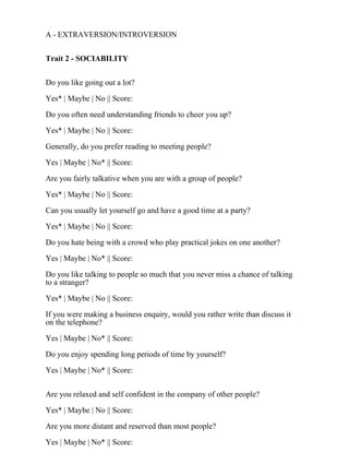 A - EXTRAVERSION/INTROVERSION
Trait 2 - SOCIABILITY
Do you like going out a lot?
Yes* | Maybe | No || Score:
Do you often need understanding friends to cheer you up?
Yes* | Maybe | No || Score:
Generally, do you prefer reading to meeting people?
Yes | Maybe | No* || Score:
Are you fairly talkative when you are with a group of people?
Yes* | Maybe | No || Score:
Can you usually let yourself go and have a good time at a party?
Yes* | Maybe | No || Score:
Do you hate being with a crowd who play practical jokes on one another?
Yes | Maybe | No* || Score:
Do you like talking to people so much that you never miss a chance of talking
to a stranger?
Yes* | Maybe | No || Score:
If you were making a business enquiry, would you rather write than discuss it
on the telephone?
Yes | Maybe | No* || Score:
Do you enjoy spending long periods of time by yourself?
Yes | Maybe | No* || Score:
Are you relaxed and self confident in the company of other people?
Yes* | Maybe | No || Score:
Are you more distant and reserved than most people?
Yes | Maybe | No* || Score:
 