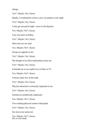 change.
Yes* | Maybe | No || Score:
Ideally, I would prefer to have a new sex partner every night.
Yes* | Maybe | No || Score:
I only get aroused at night - never in the daytime.
Yes | Maybe | No* || Score:
I am very keen on babies.
Yes* | Maybe | No || Score:
Most men are sex mad.
Yes | Maybe | No* || Score:
Group sex appeals to me.
Yes* | Maybe | No || Score:
The thought of an illicit relationship excites me.
Yes* | Maybe | No || Score:
It disturbs me to see explicit sex in films or TV.
Yes | Maybe | No* || Score:
I always make love in the nude.
Yes* | Maybe | No || Score:
Physical attraction is extremely important to me.
Yes* | Maybe | No || Score:
Genitals are aesthetically unpleasant.
Yes | Maybe | No* || Score:
I love making physical contact with people.
Yes* | Maybe | No || Score:
Sex leaves me unmoved.
Yes | Maybe | No* || Score:
Sex is over-rated.
 