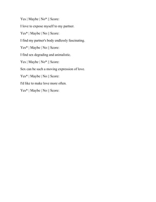 Yes | Maybe | No* || Score:
I love to expose myself to my partner.
Yes* | Maybe | No || Score:
I find my partner's body endlessly fascinating.
Yes* | Maybe | No || Score:
I find sex degrading and animalistic.
Yes | Maybe | No* || Score:
Sex can be such a moving expression of love.
Yes* | Maybe | No || Score:
I'd like to make love more often.
Yes* | Maybe | No || Score:
 