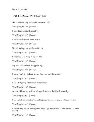 D - SEXUALITY
Trait 2 - SEXUAL SATISFACTION
All in all I am very satisfied with my sex life.
Yes* | Maybe | No || Score:
I have been deprived sexually.
Yes | Maybe | No* || Score:
I am sexually rather unattractive.
Yes | Maybe | No* || Score:
Sexual feelings are unpleasant to me.
Yes | Maybe | No* || Score:
Something is lacking in my sex life.
Yes | Maybe | No* || Score:
My love life has been disappointing.
Yes | Maybe | No* || Score:
I consciously try to keep sexual thoughts out of my mind.
Yes | Maybe | No* || Score:
I have felt guilty after sexual experiences.
Yes | Maybe | No* || Score:
At times I have been afraid of myself for what I might do sexually.
Yes | Maybe | No* || Score:
I have conflicts about my sexual feelings towards someone of my own sex.
Yes | Maybe | No* || Score:
I have strong sexual feelings but when I get the chance I can't seem to express
myself.
Yes | Maybe | No* || Score:
 