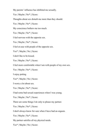 My parents’ influence has inhibited me sexually.
Yes | Maybe | No* || Score:
Thoughts about sex disturb me more than they should.
Yes | Maybe | No* || Score:
My conscience bothers me too much.
Yes | Maybe | No* || Score:
I feel nervous with the opposite sex.
Yes | Maybe | No* || Score:
I feel at ease with people of the opposite sex.
Yes* | Maybe | No || Score:
I don't like to be kissed.
Yes | Maybe | No* || Score:
I feel more comfortable when I am with people of my own sex.
Yes | Maybe | No* || Score:
I enjoy petting.
Yes* | Maybe | No || Score:
I worry a lot about sex.
Yes | Maybe | No* || Score:
I had some bad sexual experiences when I was young.
Yes | Maybe | No* || Score:
There are some things I do only to please my partner.
Yes | Maybe | No* || Score:
I don't always know for sure when I have had an orgasm.
Yes | Maybe | No* || Score:
My partner satisfies all my physical needs.
Yes* | Maybe | No || Score:
 
