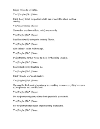 I enjoy pre-coital love play.
Yes* | Maybe | No || Score:
I find it easy to tell my partner what I like or don't like about our love-
making.
Yes* | Maybe | No || Score:
No one has ever been able to satisfy me sexually.
Yes | Maybe | No* || Score:
I feel less sexually competent than my friends.
Yes | Maybe | No* || Score:
I am afraid of sexual relationships.
Yes | Maybe | No* || Score:
I wish that my partner would be more forthcoming sexually.
Yes | Maybe | No* || Score:
I can't stand people touching me.
Yes | Maybe | No* || Score:
I find "straight sex" unsatisfactory.
Yes | Maybe | No* || Score:
The need for birth control upsets my love-making because everything becomes
so pre-planned and cold-blooded.
Yes | Maybe | No* || Score:
I or my partner frequently suffer from premature ejaculation.
Yes | Maybe | No* || Score:
I or my partner rarely reach orgasm during intercourse.
Yes | Maybe | No* || Score:
 
