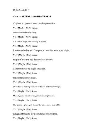 D - SEXUALITY
Trait 3 - SEXUAL PERMISSIVENESS
Virginity is a person's most valuable possession.
Yes | Maybe | No* || Score:
Masturbation is unhealthy.
Yes | Maybe | No* || Score:
It is disturbing to see kissing in public.
Yes | Maybe | No* || Score:
It wouldn't bother me if the person I married were not a virgin.
Yes* | Maybe | No || Score:
People of my own sex frequently attract me.
Yes* | Maybe | No || Score:
Children should be taught about sex.
Yes* | Maybe | No || Score:
I understand homosexuals.
Yes* | Maybe | No || Score:
One should not experiment with sex before marriage.
Yes | Maybe | No* || Score:
My religious beliefs are against sexual pleasure.
Yes | Maybe | No* || Score:
The contraceptive pill should be universally available.
Yes* | Maybe | No || Score:
Perverted thoughts have sometimes bothered me.
Yes | Maybe | No* || Score:
 