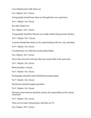 I am embarrassed to talk about sex.
Yes | Maybe | No* || Score:
Young people should learn about sex through their own experience.
Yes* | Maybe | No || Score:
Sex jokes disgust me.
Yes | Maybe | No* || Score:
Young people should be allowed out at night without being closely checked.
Yes* | Maybe | No* || Score:
A person should learn about sex by experimenting with new ways and ideas.
Yes* | Maybe | No || Score:
I would protect my child from seeing naked bodies.
Yes | Maybe | No* || Score:
I have been involved with more than one sexual affair at the same time.
Yes* | Maybe | No || Score:
Homosexuality is natural.
Yes* | Maybe | No || Score:
Pornography should be freely distributed amongst adults.
Yes* | Maybe | No || Score:
Prostitution should be legally permitted.
Yes* | Maybe | No || Score:
Decisions about abortion should be entirely the responsibility of the woman
concerned.
Yes* | Maybe | No || Score:
There are too many immoral plays and films on TV.
Yes | Maybe | No* || Score:
 
