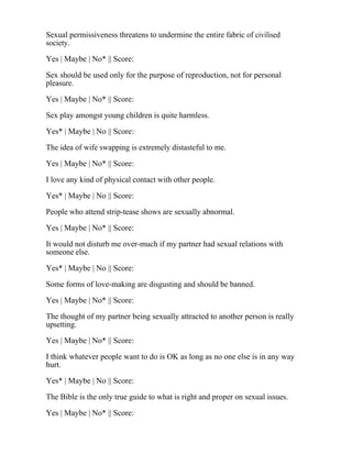 Sexual permissiveness threatens to undermine the entire fabric of civilised
society.
Yes | Maybe | No* || Score:
Sex should be used only for the purpose of reproduction, not for personal
pleasure.
Yes | Maybe | No* || Score:
Sex play amongst young children is quite harmless.
Yes* | Maybe | No || Score:
The idea of wife swapping is extremely distasteful to me.
Yes | Maybe | No* || Score:
I love any kind of physical contact with other people.
Yes* | Maybe | No || Score:
People who attend strip-tease shows are sexually abnormal.
Yes | Maybe | No* || Score:
It would not disturb me over-much if my partner had sexual relations with
someone else.
Yes* | Maybe | No || Score:
Some forms of love-making are disgusting and should be banned.
Yes | Maybe | No* || Score:
The thought of my partner being sexually attracted to another person is really
upsetting.
Yes | Maybe | No* || Score:
I think whatever people want to do is OK as long as no one else is in any way
hurt.
Yes* | Maybe | No || Score:
The Bible is the only true guide to what is right and proper on sexual issues.
Yes | Maybe | No* || Score:
 