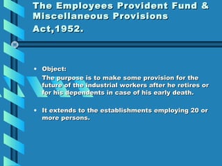 The Employees Provident Fund &
Miscellaneous Provisions
Act,1952.



• Object:
  The purpose is to make some provision for the
  future of the industrial workers after he retires or
  for his dependents in case of his early death.

• It extends to the establishments employing 20 or
  more persons.
 