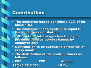 Contribution:
• The employee has to contribute 12% of his
  basic + DA
• The employer has to contribute equal t0
  the employee contribution
• 1.61% of the total wages has to pay to
  provident fund as admin.charges by
  employer only
• Contribution to be submitted before 15th of
  every month.
• The distribution of the contribution is as
  follows:
• EPF            FPF           Admin.
 12%+3.67 8.33%             1.61%
 