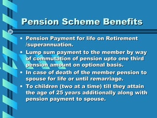Pension Scheme Benefits
• Pension Payment for life on Retirement
  /superannuation.
• Lump sum payment to the member by way
  of commutation of pension upto one third
  pension amount on optional basis.
• In case of death of the member pension to
  spouse for life or until remarriage.
• To children (two at a time) till they attain
  the age of 25 years additionally along with
  pension payment to spouse.
 