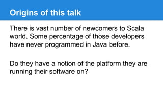 Origins of this talk
There is vast number of newcomers to Scala
world. Some percentage of those developers
have never programmed in Java before.
Do they have a notion of the platform they are
running their software on?
 
