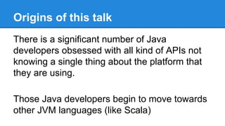 Origins of this talk
There is a significant number of Java
developers obsessed with all kind of APIs not
knowing a single thing about the platform that
they are using.
Those Java developers begin to move towards
other JVM languages (like Scala)
 