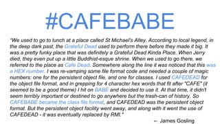 #CAFEBABE
“We used to go to lunch at a place called St Michael's Alley. According to local legend, in
the deep dark past, the Grateful Dead used to perform there before they made it big. It
was a pretty funky place that was definitely a Grateful Dead Kinda Place. When Jerry
died, they even put up a little Buddhist-esque shrine. When we used to go there, we
referred to the place as Cafe Dead. Somewhere along the line it was noticed that this was
a HEX number. I was re-vamping some file format code and needed a couple of magic
numbers: one for the persistent object file, and one for classes. I used CAFEDEAD for
the object file format, and in grepping for 4 character hex words that fit after "CAFE" (it
seemed to be a good theme) I hit on BABE and decided to use it. At that time, it didn't
seem terribly important or destined to go anywhere but the trash-can of history. So
CAFEBABE became the class file format, and CAFEDEAD was the persistent object
format. But the persistent object facility went away, and along with it went the use of
CAFEDEAD - it was eventually replaced by RMI."
-- James Gosling
 