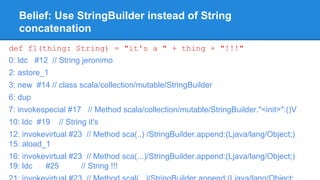 Belief: Use StringBuilder instead of String
concatenation
def f1(thing: String) = "it's a " + thing + "!!!"
0: ldc #12 // String jeronimo
2: astore_1
3: new #14 // class scala/collection/mutable/StringBuilder
6: dup
7: invokespecial #17 // Method scala/collection/mutable/StringBuilder."<init>":()V
10: ldc #19 // String it's
12: invokevirtual #23 // Method sca(..) /StringBuilder.append:(Ljava/lang/Object;)
15: aload_1
16: invokevirtual #23 // Method sca(...)/StringBuilder.append:(Ljava/lang/Object;)
19: ldc #25 // String !!!
 