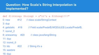 Question: How Scala’s String Interpolation is
implemented?
def f1(thing: String) = s"it's a ${thing}!!!"
0: new #12 // class scala/StringContext
3: dup
4: getstatic #18 // Field scala/Predef$.MODULE$:Lscala/Predef$;
7: iconst_2
8: anewarray #20 // class java/lang/String
11: dup
12: iconst_0
13: ldc #22 // String it's a
15: aastore
16: dup
 