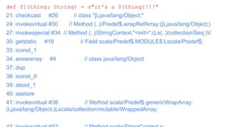 Question: How Scala’s String Interpolation is
implemented?
def f1(thing: String) = s"it's a ${thing}!!!"
21: checkcast #26 // class "[Ljava/lang/Object;"
24: invokevirtual #30 // Method (..)/Predef$.wrapRefArray:([Ljava/lang/Object;)
27: invokespecial #34 // Method (..)/StringContext."<init>":(Ls(..)/collection/Seq;)V
30: getstatic #18 // Field scala/Predef$.MODULE$:Lscala/Predef$;
33: iconst_1
34: anewarray #4 // class java/lang/Object
37: dup
38: iconst_0
39: aload_1
40: aastore
41: invokevirtual #38 // Method scala/Predef$.genericWrapArray:
(Ljava/lang/Object;)Lscala/collection/mutable/WrappedArray;
 