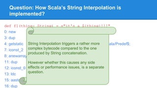 Question: How Scala’s String Interpolation is
implemented?
def f1(thing: String) = s"it's a ${thing}!!!"
0: new #12 // class scala/StringContext
3: dup
4: getstatic #18 // Field scala/Predef$.MODULE$:Lscala/Predef$;
7: iconst_2
8: anewarray #20 // class java/lang/String
11: dup
12: iconst_0
13: ldc #22 // String it's a
15: aastore
16: dup
String Interpolation triggers a rather more
complex bytecode compared to the one
produced by String concatenation.
However whether this causes any side
effects or performance issues, is a separate
question.
 