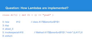 Question: How Lambdas are implemented?
class A17() { def f1 = () => "yeah" }
0: new #12 // class A17$$anonfun$f1$1
3: dup
4: aload_0
5: invokespecial #16 // Method A17$$anonfun$f1$1."<init>":(LA17;)V
8: areturn
 