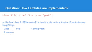 Question: How Lambdas are implemented?
class A17() { def f1 = () => "yeah" }
public final class A17$$anonfun$1 extends scala.runtime.AbstractFunction0<java.
lang.String>
0: ldc #18 // String yeah
2: areturn
 