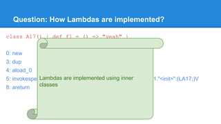 Question: How Lambdas are implemented?
class A17() { def f1 = () => "yeah" }
0: new #12 // class A17$$anonfun$f1$1
3: dup
4: aload_0
5: invokespecial #16 // Method A17$$anonfun$f1$1."<init>":(LA17;)V
8: areturn
Lambdas are implemented using inner
classes
 