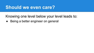 Should we even care?
Knowing one level below your level leads to:
● Being a better engineer on general
 