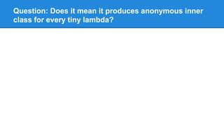 Question: Does it mean it produces anonymous inner
class for every tiny lambda?
 