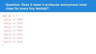 Question: Does it mean it produces anonymous inner
class for every tiny lambda?
def d2 = {
d1(() => "a")
d1(() => "a")
d1(() => "a")
d1(() => "a")
d1(() => "a")
d1(() => "a")
d1(() => "a")
}
 