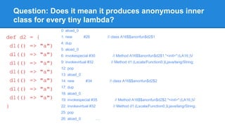 Question: Does it mean it produces anonymous inner
class for every tiny lambda?
def d2 = {
d1(() => "a")
d1(() => "a")
d1(() => "a")
d1(() => "a")
d1(() => "a")
d1(() => "a")
d1(() => "a")
}
0: aload_0
1: new #26 // class A16$$anonfun$d2$1
4: dup
5: aload_0
6: invokespecial #30 // Method A16$$anonfun$d2$1."<init>":(LA16;)V
9: invokevirtual #32 // Method d1:(Lscala/Function0;)Ljava/lang/String;
12: pop
13: aload_0
14: new #34 // class A16$$anonfun$d2$2
17: dup
18: aload_0
19: invokespecial #35 // Method A16$$anonfun$d2$2."<init>":(LA16;)V
22: invokevirtual #32 // Method d1:(Lscala/Function0;)Ljava/lang/String;
25: pop
26: aload_0 ….
 