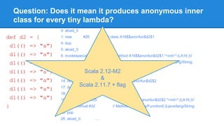 Question: Does it mean it produces anonymous inner
class for every tiny lambda?
def d2 = {
d1(() => "a")
d1(() => "a")
d1(() => "a")
d1(() => "a")
d1(() => "a")
d1(() => "a")
d1(() => "a")
}
0: aload_0
1: new #26 // class A16$$anonfun$d2$1
4: dup
5: aload_0
6: invokespecial #30 // Method A16$$anonfun$d2$1."<init>":(LA16;)V
9: invokevirtual #32 // Method d1:(Lscala/Function0;)Ljava/lang/String;
12: pop
13: aload_0
14: new #34 // class A16$$anonfun$d2$2
17: dup
18: aload_0
19: invokespecial #35 // Method A16$$anonfun$d2$2."<init>":(LA16;)V
22: invokevirtual #32 // Method d1:(Lscala/Function0;)Ljava/lang/String;
25: pop
26: aload_0 ….
Scala 2.12-M2
&
Scala 2.11.7 + flag
 