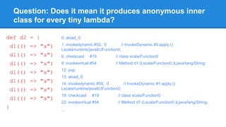 Question: Does it mean it produces anonymous inner
class for every tiny lambda?
def d2 = {
d1(() => "a")
d1(() => "a")
d1(() => "a")
d1(() => "a")
d1(() => "a")
d1(() => "a")
d1(() => "a")
}
0: aload_0
1: invokedynamic #52, 0 // InvokeDynamic #0:apply:()
Lscala/runtime/java8/JFunction0;
6: checkcast #19 // class scala/Function0
9: invokevirtual #54 // Method d1:(Lscala/Function0;)Ljava/lang/String;
12: pop
13: aload_0
14: invokedynamic #59, 0 // InvokeDynamic #1:apply:()
Lscala/runtime/java8/JFunction0;
19: checkcast #19 // class scala/Function0
22: invokevirtual #54 // Method d1:(Lscala/Function0;)Ljava/lang/String;
...
 