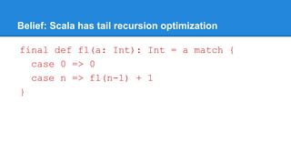 Belief: Scala has tail recursion optimization
final def f1(a: Int): Int = a match {
case 0 => 0
case n => f1(n-1) + 1
}
 