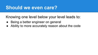 Should we even care?
Knowing one level below your level leads to:
● Being a better engineer on general
● Ability to more accurately reason about the code
 