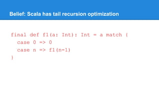 Belief: Scala has tail recursion optimization
final def f1(a: Int): Int = a match {
case 0 => 0
case n => f1(n-1)
}
 