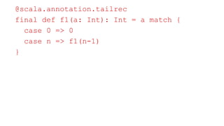 Belief: Scala has tail recursion optimization
@scala.annotation.tailrec
final def f1(a: Int): Int = a match {
case 0 => 0
case n => f1(n-1)
}
 