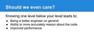 Should we even care?
Knowing one level below your level leads to:
● Being a better engineer on general
● Ability to more accurately reason about the code
● Improved performance
 