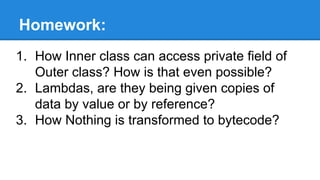 Homework:
1. How Inner class can access private field of
Outer class? How is that even possible?
2. Lambdas, are they being given copies of
data by value or by reference?
3. How Nothing is transformed to bytecode?
 