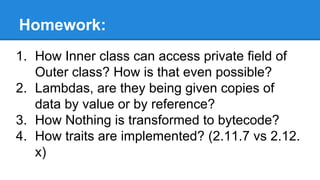 Homework:
1. How Inner class can access private field of
Outer class? How is that even possible?
2. Lambdas, are they being given copies of
data by value or by reference?
3. How Nothing is transformed to bytecode?
4. How traits are implemented? (2.11.7 vs 2.12.
x)
 