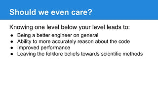 Should we even care?
Knowing one level below your level leads to:
● Being a better engineer on general
● Ability to more accurately reason about the code
● Improved performance
● Leaving the folklore beliefs towards scientific methods
 