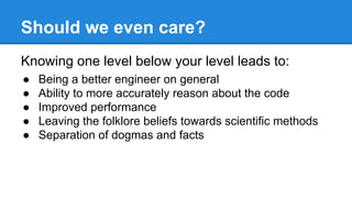 Should we even care?
Knowing one level below your level leads to:
● Being a better engineer on general
● Ability to more accurately reason about the code
● Improved performance
● Leaving the folklore beliefs towards scientific methods
● Separation of dogmas and facts
 