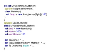 G1object MyBenchmarkLatency {
@State(Scope.Benchmark)
class Memory {
val heap = new Array[Array[Byte]](100)
}
}
@State(Scope.Thread)
class MyBenchmarkLatency {
val rand = new Random()
val base = 3000
val randBase = 100
def baseline() = ...
def testMethod(memory: Memory) = ...
def fib (max: Int): BigInt = …
}
 