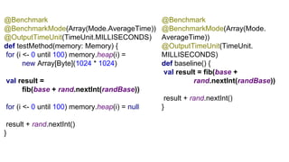G1 @Benchmark
@BenchmarkMode(Array(Mode.
AverageTime))
@OutputTimeUnit(TimeUnit.
MILLISECONDS)
def baseline() {
val result = fib(base +
rand.nextInt(randBase))
result + rand.nextInt()
}
@Benchmark
@BenchmarkMode(Array(Mode.AverageTime))
@OutputTimeUnit(TimeUnit.MILLISECONDS)
def testMethod(memory: Memory) {
for (i <- 0 until 100) memory.heap(i) =
new Array[Byte](1024 * 1024)
val result =
fib(base + rand.nextInt(randBase))
for (i <- 0 until 100) memory.heap(i) = null
result + rand.nextInt()
}
 