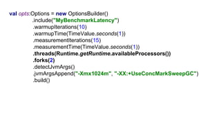 G1val opts:Options = new OptionsBuilder()
.include("MyBenchmarkLatency")
.warmupIterations(10)
.warmupTime(TimeValue.seconds(1))
.measurementIterations(15)
.measurementTime(TimeValue.seconds(1))
.threads(Runtime.getRuntime.availableProcessors())
.forks(2)
.detectJvmArgs()
.jvmArgsAppend("-Xmx1024m", "-XX:+UseConcMarkSweepGC")
.build()
 