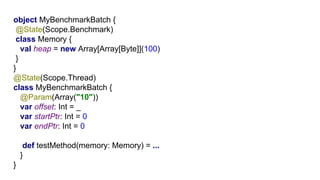 G1object MyBenchmarkBatch {
@State(Scope.Benchmark)
class Memory {
val heap = new Array[Array[Byte]](100)
}
}
@State(Scope.Thread)
class MyBenchmarkBatch {
@Param(Array("10"))
var offset: Int = _
var startPtr: Int = 0
var endPtr: Int = 0
def testMethod(memory: Memory) = ...
}
}
 