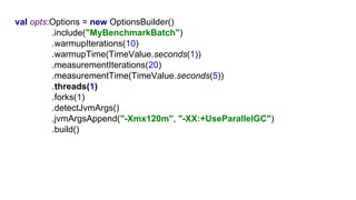 G1val opts:Options = new OptionsBuilder()
.include("MyBenchmarkBatch")
.warmupIterations(10)
.warmupTime(TimeValue.seconds(1))
.measurementIterations(20)
.measurementTime(TimeValue.seconds(5))
.threads(1)
.forks(1)
.detectJvmArgs()
.jvmArgsAppend("-Xmx120m", "-XX:+UseParallelGC")
.build()
 